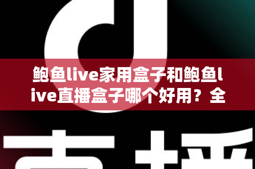 鲍鱼live家用盒子和鲍鱼live直播盒子哪个好用？全方位深度对比，帮你找到最适合自己的那一款