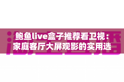 鲍鱼live盒子推荐看卫视:家庭客厅大屏观影的实用选购与使用指南 鲍鱼live盒子推荐看卫视:家庭客厅大屏观影的实用选购与使用指南
