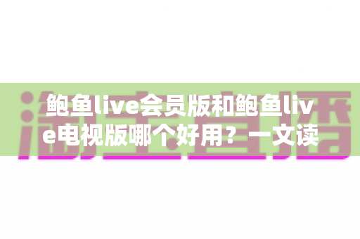 鲍鱼live会员版和鲍鱼live电视版哪个好用?一文读懂两大版本差异与选购指南 鲍鱼live会员版和鲍鱼live电视版哪个好用?一文读懂两大版本差异与选购指南