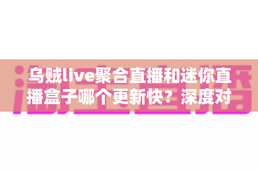 乌贼live聚合直播和迷你直播盒子哪个更新快？深度对比分析与选购指南帮你找到答案