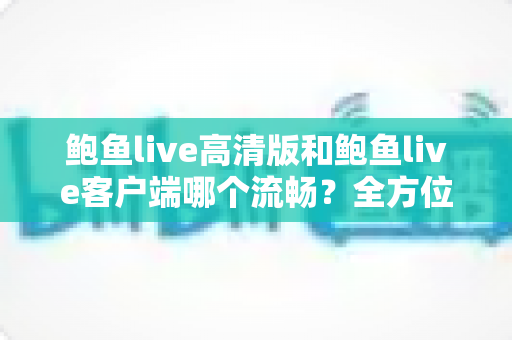 鲍鱼live高清版和鲍鱼live客户端哪个流畅？全方位性能对比与实用选择指南