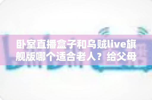 卧室直播盒子和乌贼live旗舰版哪个适合老人？给父母的卧室观影升级指南
