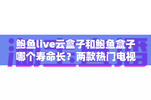 鲍鱼live云盒子和鲍鱼盒子哪个寿命长？两款热门电视盒子使用寿命深度对比与选购全攻略