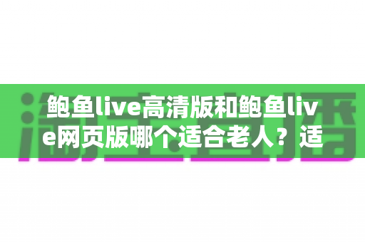 鲍鱼live高清版和鲍鱼live网页版哪个适合老人？适老化直播观看全攻略与实用选择指南