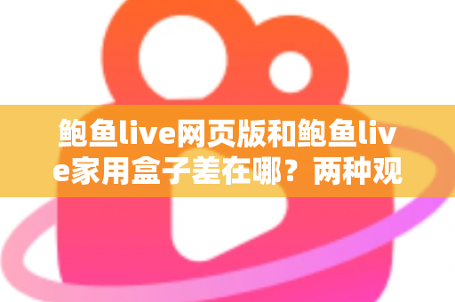 鲍鱼live网页版和鲍鱼live家用盒子差在哪?两种观看方式全方位对比与选择指南 鲍鱼live网页版和鲍鱼live家用盒子差在哪?两种观看方式全方位对比与选择指南