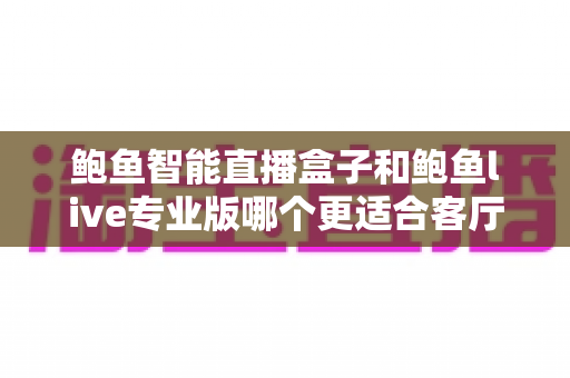 鲍鱼智能直播盒子和鲍鱼live专业版哪个更适合客厅?一篇讲透的客厅影音选购指南 鲍鱼智能直播盒子和鲍鱼live专业版哪个更适合客厅?一篇讲透的客厅影音选购指南