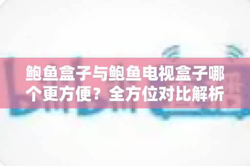 鲍鱼盒子与鲍鱼电视盒子哪个更方便？全方位对比解析，帮你选出最省心的观影搭档