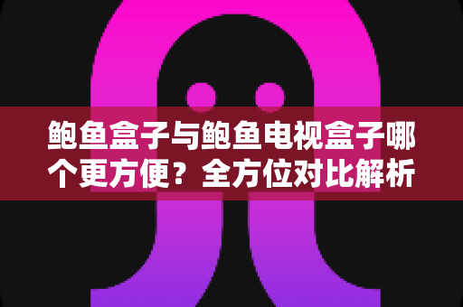 鲍鱼盒子与鲍鱼电视盒子哪个更方便？全方位对比解析，帮你选出最省心的观影搭档