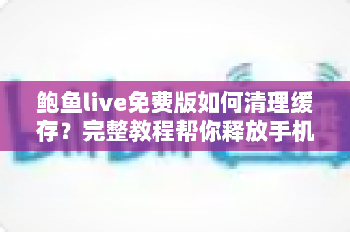 鲍鱼live免费版如何清理缓存？完整教程帮你释放手机空间、提升运行速度