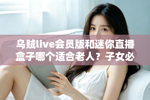 乌贼live会员版和迷你直播盒子哪个适合老人？子女必读的选购对比全攻略