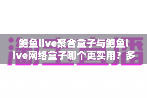 鲍鱼live聚合盒子与鲍鱼live网络盒子哪个更实用？多维度深度对比，帮你选出最适合的家庭影音搭档