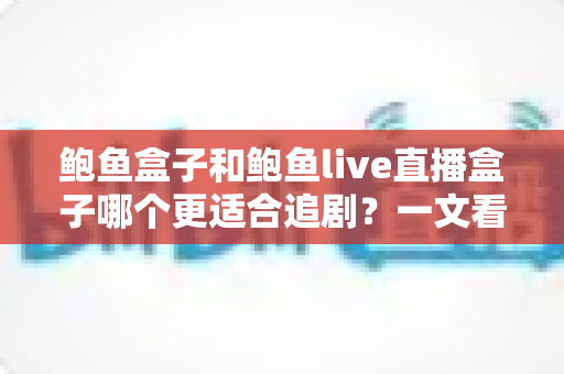 鲍鱼盒子和鲍鱼live直播盒子哪个更适合追剧？一文看懂两款盒子的真实差异与选购建议