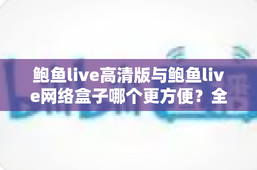 鲍鱼live高清版与鲍鱼live网络盒子哪个更方便？全方位深度对比与选购指南