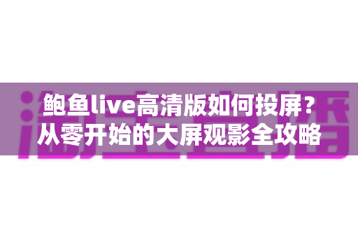 鲍鱼live高清版如何投屏？从零开始的大屏观影全攻略，新手也能一次成功
