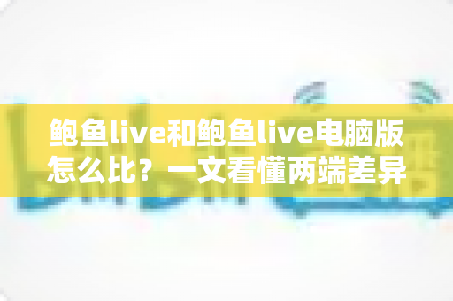 鲍鱼live和鲍鱼live电脑版怎么比?一文看懂两端差异,选对版本体验翻倍 鲍鱼live和鲍鱼live电脑版怎么比?一文看懂两端差异,选对版本体验翻倍