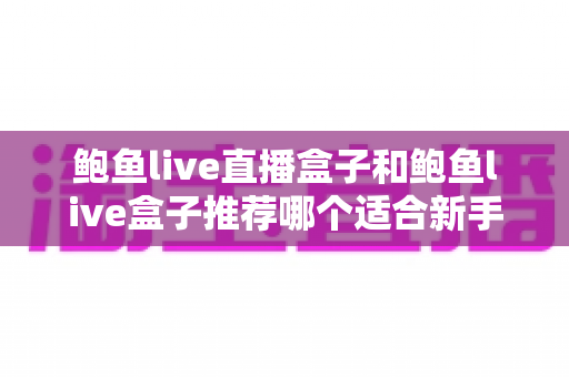 鲍鱼live直播盒子和鲍鱼live盒子推荐哪个适合新手——新手选购与上手全指南 鲍鱼live直播盒子和鲍鱼live盒子推荐哪个适合新手——新手选购与上手全指南