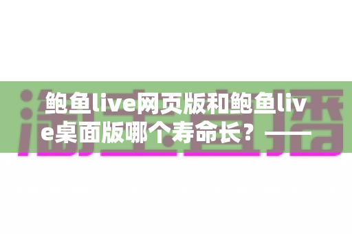 鲍鱼live网页版和鲍鱼live桌面版哪个寿命长？——两大版本使用寿命全面对比与实用选择指南