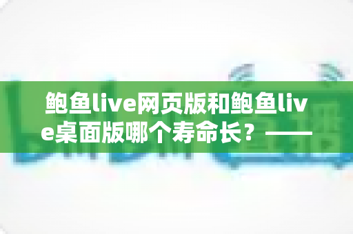 鲍鱼live网页版和鲍鱼live桌面版哪个寿命长？——两大版本使用寿命全面对比与实用选择指南