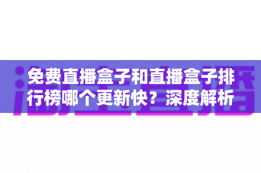 免费直播盒子和直播盒子排行榜哪个更新快？深度解析更新速度差异与选择指南