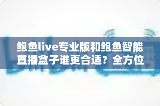 鲍鱼live专业版和鲍鱼智能直播盒子谁更合适?全方位深度对比助你选出理想直播方案 鲍鱼live专业版和鲍鱼智能直播盒子谁更合适?全方位深度对比助你选出理想直播方案