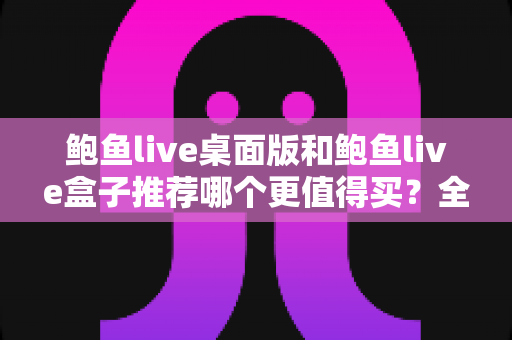 鲍鱼live桌面版和鲍鱼live盒子推荐哪个更值得买？全方位对比选购指南助你轻松决策