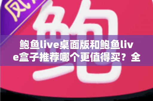 鲍鱼live桌面版和鲍鱼live盒子推荐哪个更值得买？全方位对比选购指南助你轻松决策