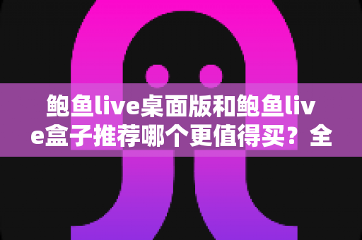 鲍鱼live桌面版和鲍鱼live盒子推荐哪个更值得买？全方位对比选购指南助你轻松决策