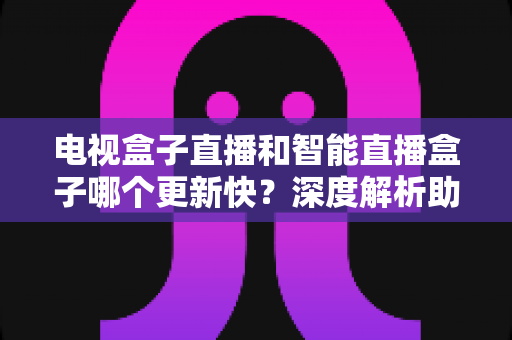 电视盒子直播和智能直播盒子哪个更新快？深度解析助你选对不后悔