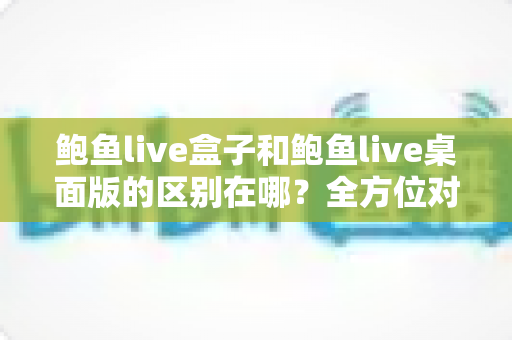 鲍鱼live盒子和鲍鱼live桌面版的区别在哪？全方位对比解析，帮你选对版本观看更流畅