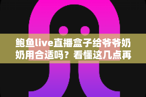 鲍鱼live直播盒子给爷爷奶奶用合适吗？看懂这几点再决定，别让长辈踩坑