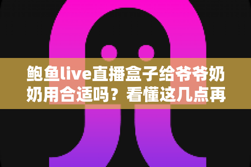 鲍鱼live直播盒子给爷爷奶奶用合适吗？看懂这几点再决定，别让长辈踩坑