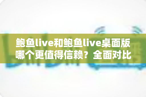 鲍鱼live和鲍鱼live桌面版哪个更值得信赖？全面对比分析与安全使用指南