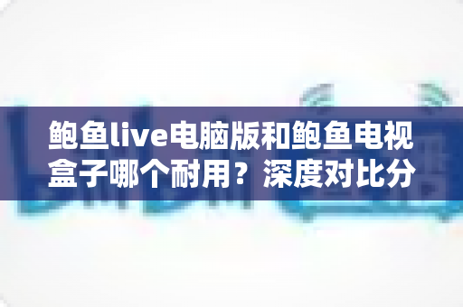 鲍鱼live电脑版和鲍鱼电视盒子哪个耐用？深度对比分析与选购保养全指南