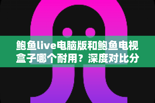 鲍鱼live电脑版和鲍鱼电视盒子哪个耐用？深度对比分析与选购保养全指南