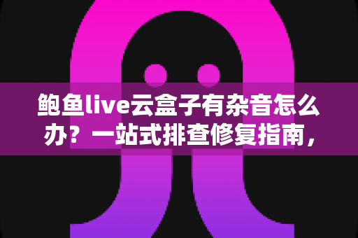 鲍鱼live云盒子有杂音怎么办？一站式排查修复指南，让观看体验重回清晰纯净