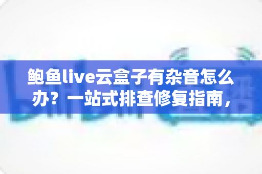 鲍鱼live云盒子有杂音怎么办？一站式排查修复指南，让观看体验重回清晰纯净