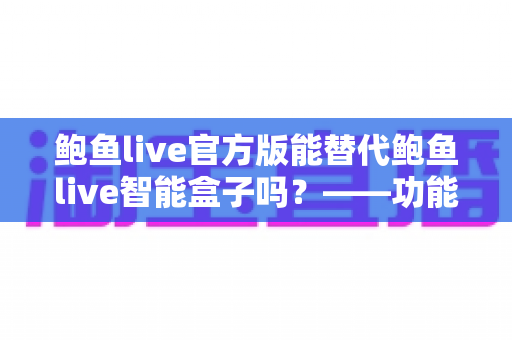 鲍鱼live官方版能替代鲍鱼live智能盒子吗？——功能、体验与适用场景全方位对比解析