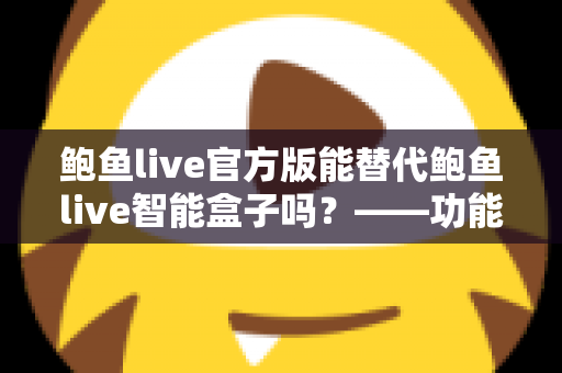 鲍鱼live官方版能替代鲍鱼live智能盒子吗？——功能、体验与适用场景全方位对比解析