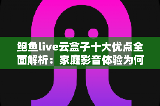 鲍鱼live云盒子十大优点全面解析：家庭影音体验为何备受用户青睐？