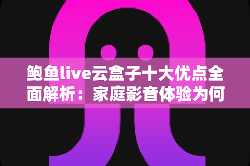 鲍鱼live云盒子十大优点全面解析：家庭影音体验为何备受用户青睐？