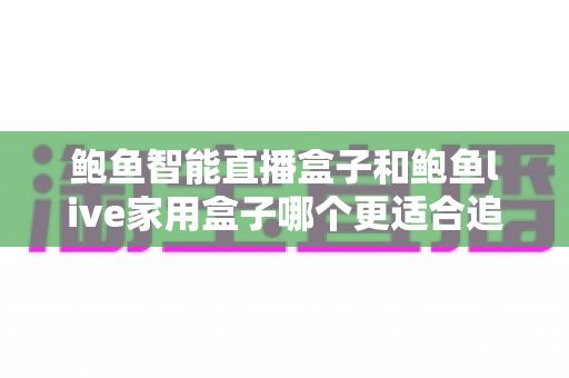 鲍鱼智能直播盒子和鲍鱼live家用盒子哪个更适合追剧？两大热门电视盒子全面对比评测与选购指南
