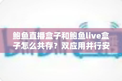 鲍鱼直播盒子和鲍鱼live盒子怎么共存？双应用并行安装与使用全攻略