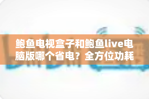 鲍鱼电视盒子和鲍鱼live电脑版哪个省电?全方位功耗对比与实用省电指南 鲍鱼电视盒子和鲍鱼live电脑版哪个省电?全方位功耗对比与实用省电指南