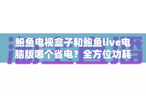 鲍鱼电视盒子和鲍鱼live电脑版哪个省电?全方位功耗对比与实用省电指南 鲍鱼电视盒子和鲍鱼live电脑版哪个省电?全方位功耗对比与实用省电指南