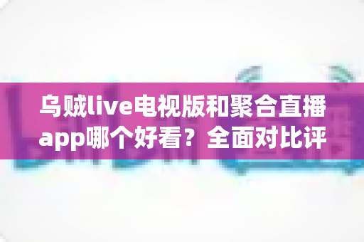 乌贼live电视版和聚合直播app哪个好看？全面对比评测帮你选出最适合的观影神器