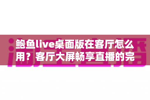 鲍鱼live桌面版在客厅怎么用？客厅大屏畅享直播的完整实用指南