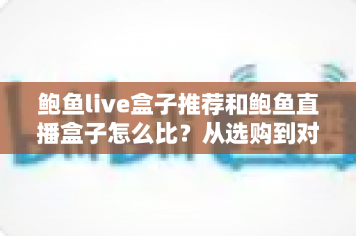 鲍鱼live盒子推荐和鲍鱼直播盒子怎么比？从选购到对比的全维度实用指南