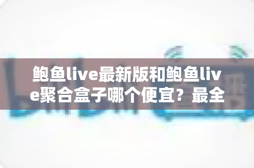鲍鱼live最新版和鲍鱼live聚合盒子哪个便宜？最全价格对比与选购避坑指南