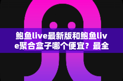 鲍鱼live最新版和鲍鱼live聚合盒子哪个便宜？最全价格对比与选购避坑指南
