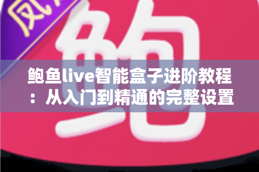 鲍鱼live智能盒子进阶教程：从入门到精通的完整设置指南，助您解锁家庭影音新体验